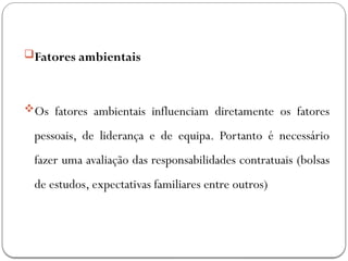 Fatores ambientais
Os fatores ambientais influenciam diretamente os fatores
pessoais, de liderança e de equipa. Portanto é necessário
fazer uma avaliação das responsabilidades contratuais (bolsas
de estudos, expectativas familiares entre outros)
 