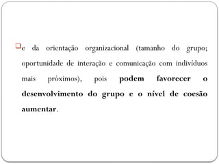 e da orientação organizacional (tamanho do grupo;
oportunidade de interação e comunicação com indivíduos
mais próximos), pois podem favorecer o
desenvolvimento do grupo e o nível de coesão
aumentar.
 
