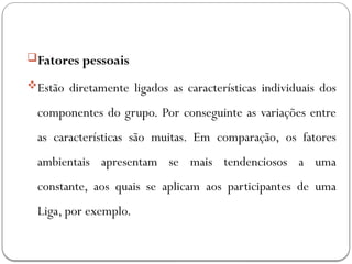 Fatores pessoais
Estão diretamente ligados as características individuais dos
componentes do grupo. Por conseguinte as variações entre
as características são muitas. Em comparação, os fatores
ambientais apresentam se mais tendenciosos a uma
constante, aos quais se aplicam aos participantes de uma
Liga, por exemplo.
 