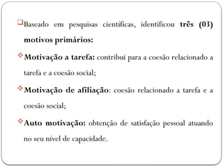 Baseado em pesquisas científicas, identificou três (03)
motivos primários:
Motivação a tarefa: contribui para a coesão relacionado a
tarefa e a coesão social;
Motivação de afiliação: coesão relacionado a tarefa e a
coesão social;
Auto motivação: obtenção de satisfação pessoal atuando
no seu nível de capacidade.
 