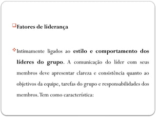 Fatores de liderança
Intimamente ligados ao estilo e comportamento dos
líderes do grupo. A comunicação do líder com seus
membros deve apresentar clareza e consistência quanto ao
objetivos da equipe, tarefas do grupo e responsabilidades dos
membros.Tem como característica:
 