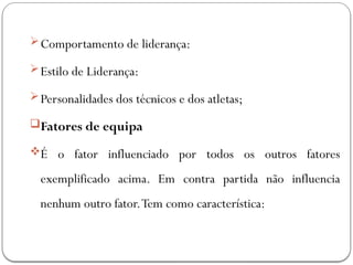 Comportamento de liderança:
Estilo de Liderança:
Personalidades dos técnicos e dos atletas;
Fatores de equipa
É o fator influenciado por todos os outros fatores
exemplificado acima. Em contra partida não influencia
nenhum outro fator.Tem como característica:
 
