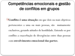 Competências emocionais e gestão
de conflitos em grupos
Conflito é uma situação em que dois ou mais objetivos
pertencentes a uma ou mais pessoas, são mutuamente
exclusivos, gerando atitudes de hostilidade. Entende-se por
conflito a exacerbação de divergências entre duas pessoas
com envolvimento emocional das partes.
 