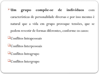 Um grupo compõe-se de indivíduos com
características de personalidade diversas e por isso mesmo é
natural que a vida em grupo provoque tensões, que se
podem revestir de formas diferentes, conforme os casos:
Conflitos Intrapessoais
Conflitos Interpessoais
Conflitos Intragrupo
Conflitos Intergrupo
 