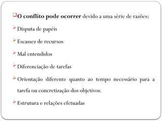 O conflito pode ocorrer devido a uma série de razões:
Disputa de papéis
Escassez de recursos
Mal entendidos
Diferenciação de tarefas
Orientação diferente quanto ao tempo necessário para a
tarefa ou concretização dos objetivos.
Estrutura e relações efetuadas
 
