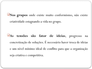 Nos grupos onde existe muito conformismo, não existe
criatividade estagnando a vida no grupo.
As tensões são fator de ideias, progresso na
concretização de soluções. É necessário haver troca de ideias
e um nível mínimo ideal de conflito para que a organização
seja criativa e competitiva.
 