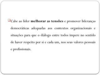 Cabe ao líder melhorar as tensões e promover lideranças
democráticas adequadas aos contextos organizacionais e
situações para que o diálogo entre todos impere no sentido
de haver respeito por si e cada um, nos seus valores pessoais
e profissionais.
 