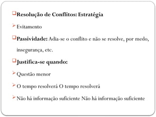 Resolução de Conflitos: Estratégia
Evitamento
Passividade: Adia-se o conflito e não se resolve, por medo,
insegurança, etc.
Justifica-se quando:
Questão menor
O tempo resolverá O tempo resolverá
Não há informação suficiente Não há informação suficiente
 