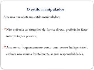 O estilo manipulador
A pessoa que adota um estilo manipulador:
Não enfrenta as situações de forma direta, preferindo fazer
interpretações pessoais;
Assume-se frequentemente como uma pessoa indispensável,
embora não assuma frontalmente as suas responsabilidades;
 