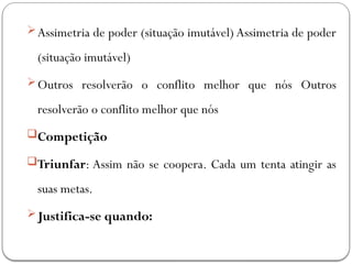 Assimetria de poder (situação imutável) Assimetria de poder
(situação imutável)
Outros resolverão o conflito melhor que nós Outros
resolverão o conflito melhor que nós
Competição
Triunfar: Assim não se coopera. Cada um tenta atingir as
suas metas.
Justifica-se quando:
 