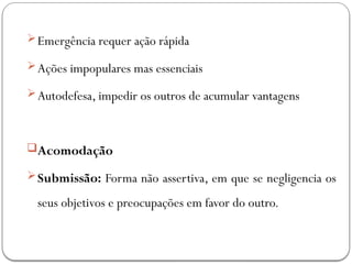 Emergência requer ação rápida
Ações impopulares mas essenciais
Autodefesa, impedir os outros de acumular vantagens
Acomodação
Submissão: Forma não assertiva, em que se negligencia os
seus objetivos e preocupações em favor do outro.
 