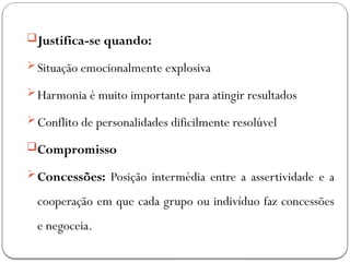 Justifica-se quando:
Situação emocionalmente explosiva
Harmonia é muito importante para atingir resultados
Conflito de personalidades dificilmente resolúvel
Compromisso
Concessões: Posição intermédia entre a assertividade e a
cooperação em que cada grupo ou indivíduo faz concessões
e negoceia.
 