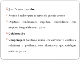 Justifica-se quando:
Acordo é melhor para as partes do que não acordo
Objetivos conflituantes impedem concordância com
proposta integral da outra parte
Colaboração
Cooperação: Satisfação mútua em enfrentar o conflito e
solucionar o problema, com alternativas que satisfaçam
ambas as partes.
 