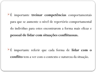 É importante treinar competências comportamentais
para que se aumente o nível de repertório comportamental
do indivíduo para estes encontrarem a forma mais eficaz e
pessoal de lidar com situações conflituosas.
É importante referir que cada forma de lidar com o
conflito tem a ver com o contexto e natureza da situação.
 