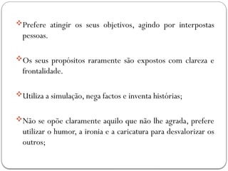 Prefere atingir os seus objetivos, agindo por interpostas
pessoas.
Os seus propósitos raramente são expostos com clareza e
frontalidade.
Utiliza a simulação, nega factos e inventa histórias;
Não se opõe claramente aquilo que não lhe agrada, prefere
utilizar o humor, a ironia e a caricatura para desvalorizar os
outros;
 