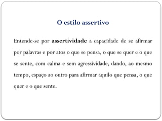 O estilo assertivo
Entende-se por assertividade a capacidade de se afirmar
por palavras e por atos o que se pensa, o que se quer e o que
se sente, com calma e sem agressividade, dando, ao mesmo
tempo, espaço ao outro para afirmar aquilo que pensa, o que
quer e o que sente.
 