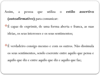 Assim, a pessoa que utiliza o estilo assertivo
(autoafirmativo) para comunicar:
É capaz de exprimir, de uma forma aberta e franca, as suas
ideias, os seus interesses e os seus sentimentos;
É verdadeiro consigo mesmo e com os outros. Não dissimula
os seus sentimentos, sendo coerente entre aquilo que pensa e
aquilo que diz e entre aquilo que diz e aquilo que faz;
 