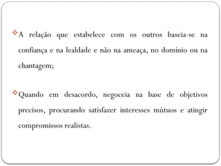 A relação que estabelece com os outros baseia-se na
confiança e na lealdade e não na ameaça, no domínio ou na
chantagem;
Quando em desacordo, negoceia na base de objetivos
precisos, procurando satisfazer interesses mútuos e atingir
compromissos realistas.
 