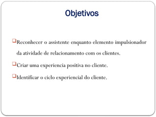 Objetivos
Reconhecer o assistente enquanto elemento impulsionador
da atividade de relacionamento com os clientes.
Criar uma experiencia positiva no cliente.
Identificar o ciclo experiencial do cliente.
 