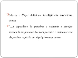Salovey e Mayer definiram inteligência emocional
como:
"...a capacidade de perceber e exprimir a emoção,
assimilá-la ao pensamento, compreender e raciocinar com
ela, e saber regulá-la em si próprio e nos outros.
 