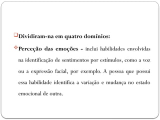 Dividiram-na em quatro domínios:
Perceção das emoções - inclui habilidades envolvidas
na identificação de sentimentos por estímulos, como a voz
ou a expressão facial, por exemplo. A pessoa que possui
essa habilidade identifica a variação e mudança no estado
emocional de outra.
 