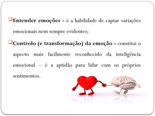 Entender emoções - é a habilidade de captar variações
emocionais nem sempre evidentes;
Controlo (e transformação) da emoção - constitui o
aspecto mais facilmente reconhecido da inteligência
emocional – é a aptidão para lidar com os próprios
sentimentos.
 