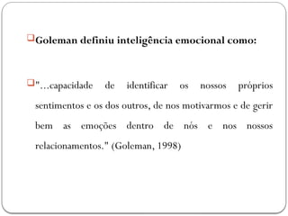Goleman definiu inteligência emocional como:
"...capacidade de identificar os nossos próprios
sentimentos e os dos outros, de nos motivarmos e de gerir
bem as emoções dentro de nós e nos nossos
relacionamentos." (Goleman, 1998)
 