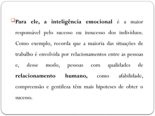 Para ele, a inteligência emocional é a maior
responsável pelo sucesso ou insucesso dos indivíduos.
Como exemplo, recorda que a maioria das situações de
trabalho é envolvida por relacionamentos entre as pessoas
e, desse modo, pessoas com qualidades de
relacionamento humano, como afabilidade,
compreensão e gentileza têm mais hipoteses de obter o
sucesso.
 