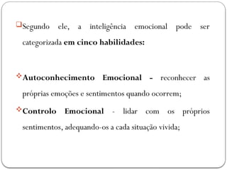 Segundo ele, a inteligência emocional pode ser
categorizada em cinco habilidades:
Autoconhecimento Emocional - reconhecer as
próprias emoções e sentimentos quando ocorrem;
Controlo Emocional - lidar com os próprios
sentimentos, adequando-os a cada situação vivida;
 