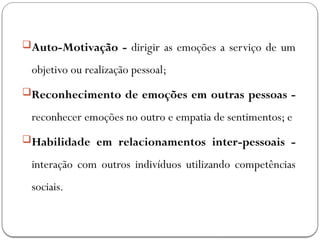 Auto-Motivação - dirigir as emoções a serviço de um
objetivo ou realização pessoal;
Reconhecimento de emoções em outras pessoas -
reconhecer emoções no outro e empatia de sentimentos; e
Habilidade em relacionamentos inter-pessoais -
interação com outros indivíduos utilizando competências
sociais.
 