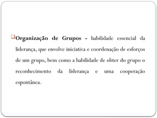 Organização de Grupos - habilidade essencial da
liderança, que envolve iniciativa e coordenação de esforços
de um grupo, bem como a habilidade de obter do grupo o
reconhecimento da liderança e uma cooperação
espontânea.
 