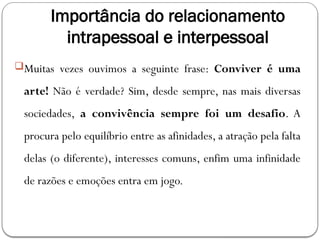 Importância do relacionamento
intrapessoal e interpessoal
Muitas vezes ouvimos a seguinte frase: Conviver é uma
arte! Não é verdade? Sim, desde sempre, nas mais diversas
sociedades, a convivência sempre foi um desafio. A
procura pelo equilíbrio entre as afinidades, a atração pela falta
delas (o diferente), interesses comuns, enfim uma infinidade
de razões e emoções entra em jogo.
 