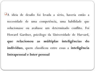 A ideia de desafio foi levada a sério, haveria então a
necessidade de uma competência, uma habilidade que
solucionasse ou avaliasse um determinado conflito. Foi
Howard Gardner, psicólogo da Universidade de Harvard,
que relacionou as múltiplas inteligências do
indivíduo, quem classificou entre essas a inteligência
Intrapessoal e Inter pessoal
 