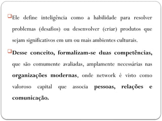 Ele define inteligência como a habilidade para resolver
problemas (desafios) ou desenvolver (criar) produtos que
sejam significativos em um ou mais ambientes culturais.
Desse conceito, formalizam-se duas competências,
que são comumente avaliadas, amplamente necessárias nas
organizações modernas, onde network é visto como
valoroso capital que associa pessoas, relações e
comunicação.
 
