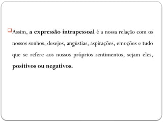 Assim, a expressão intrapessoal é a nossa relação com os
nossos sonhos, desejos, angústias, aspirações, emoções e tudo
que se refere aos nossos próprios sentimentos, sejam eles,
positivos ou negativos.
 