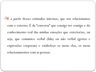 È a partir desses estímulos internos, que nos relacionamos
com o externo. É da “conversa” que consigo ter comigo e do
conhecimento real das minhas emoções que exteriorizo, ou
seja, que comunico verbal (fala) ou não verbal (gestos e
expressões corporais) e estabeleço os meus elos, os meus
relacionamentos com as pessoas.
 