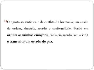 O oposto ao sentimento de conflito é a harmonia, um estado
de ordem, simetria, acordo e conformidade. Pondo em
ordem as minhas emoções, entro em acordo com a vida
e transmito um estado de paz.
 
