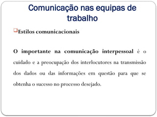 Comunicação nas equipas de
trabalho
Estilos comunicacionais
O importante na comunicação interpessoal é o
cuidado e a preocupação dos interlocutores na transmissão
dos dados ou das informações em questão para que se
obtenha o sucesso no processo desejado.
 