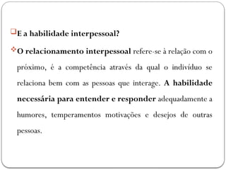 E a habilidade interpessoal?
O relacionamento interpessoal refere-se à relação com o
próximo, é a competência através da qual o indivíduo se
relaciona bem com as pessoas que interage. A habilidade
necessária para entender e responder adequadamente a
humores, temperamentos motivações e desejos de outras
pessoas.
 