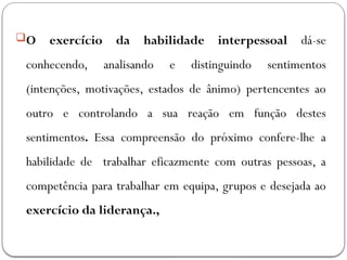 O exercício da habilidade interpessoal dá-se
conhecendo, analisando e distinguindo sentimentos
(intenções, motivações, estados de ânimo) pertencentes ao
outro e controlando a sua reação em função destes
sentimentos. Essa compreensão do próximo confere-lhe a
habilidade de trabalhar eficazmente com outras pessoas, a
competência para trabalhar em equipa, grupos e desejada ao
exercício da liderança.,
 