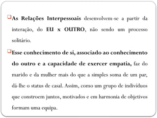 As Relações Interpessoais desenvolvem-se a partir da
interação, do EU x OUTRO, não sendo um processo
solitário.
Esse conhecimento de si, associado ao conhecimento
do outro e a capacidade de exercer empatia, faz do
marido e da mulher mais do que a simples soma de um par,
dá-lhe o status de casal.Assim, como um grupo de indivíduos
que constroem juntos, motivados e em harmonia de objetivos
formam uma equipa.
 
