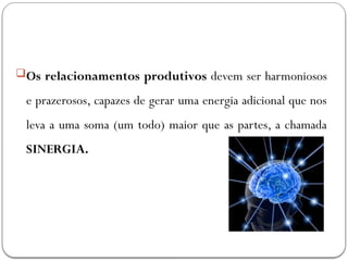 Os relacionamentos produtivos devem ser harmoniosos
e prazerosos, capazes de gerar uma energia adicional que nos
leva a uma soma (um todo) maior que as partes, a chamada
SINERGIA.
 