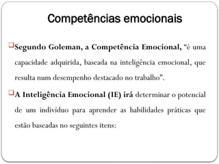 Competências emocionais
Segundo Goleman, a Competência Emocional, “é uma
capacidade adquirida, baseada na inteligência emocional, que
resulta num desempenho destacado no trabalho”.
A Inteligência Emocional (IE) irá determinar o potencial
de um indivíduo para aprender as habilidades práticas que
estão baseadas no seguintes itens:
 