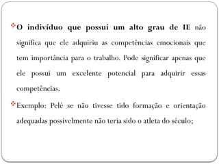 O indivíduo que possui um alto grau de IE não
significa que ele adquiriu as competências emocionais que
tem importância para o trabalho. Pode significar apenas que
ele possui um excelente potencial para adquirir essas
competências.
Exemplo: Pelé se não tivesse tido formação e orientação
adequadas possivelmente não teria sido o atleta do século;
 