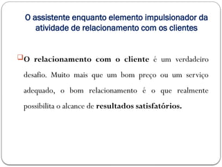 O assistente enquanto elemento impulsionador da
atividade de relacionamento com os clientes
O relacionamento com o cliente é um verdadeiro
desafio. Muito mais que um bom preço ou um serviço
adequado, o bom relacionamento é o que realmente
possibilita o alcance de resultados satisfatórios.
 