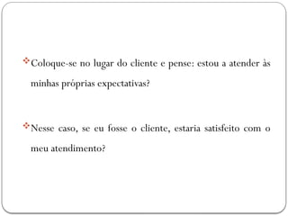 Coloque-se no lugar do cliente e pense: estou a atender às
minhas próprias expectativas?
Nesse caso, se eu fosse o cliente, estaria satisfeito com o
meu atendimento?
 