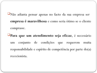 Não adianta pensar apenas no facto da sua empresa ser
empresa é maravilhosa e como seria ótimo se o cliente
comprasse.
Para que um atendimento seja eficaz, é necessário
um conjunto de condições que requerem muita
responsabilidade e espírito de competência por parte do(a)
rececionista.
 
