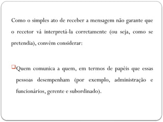 Como o simples ato de receber a mensagem não garante que
o recetor vá interpretá-la corretamente (ou seja, como se
pretendia), convém considerar:
Quem comunica a quem, em termos de papéis que essas
pessoas desempenham (por exemplo, administração e
funcionários, gerente e subordinado).
 