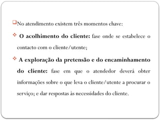 No atendimento existem três momentos chave:
 O acolhimento do cliente: fase onde se estabelece o
contacto com o cliente/utente;
 A exploração da pretensão e do encaminhamento
do cliente: fase em que o atendedor deverá obter
informações sobre o que leva o cliente/utente a procurar o
serviço; e dar respostas às necessidades do cliente.
 