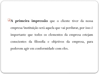A primeira impressão que o cliente tiver da nossa
empresa/instituição será aquela que vai perdurar, por isso é
importante que todos os elementos da empresa estejam
conscientes da filosofia e objetivos da empresa, para
poderem agir em conformidade com eles.
 